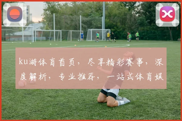ku游体育首页，尽享精彩赛事，深度解析，专业推荐，一站式体育娱乐平台，不容错过