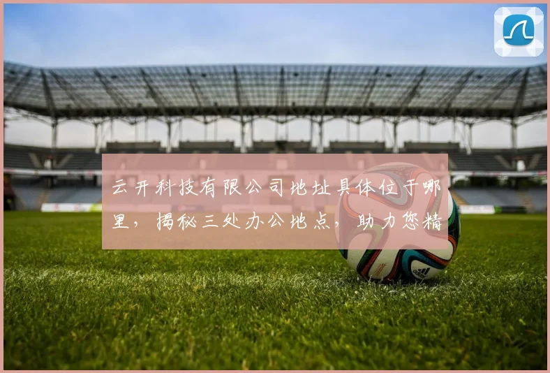 云开科技有限公司地址具体位于哪里，揭秘三处办公地点，助力您精准定位