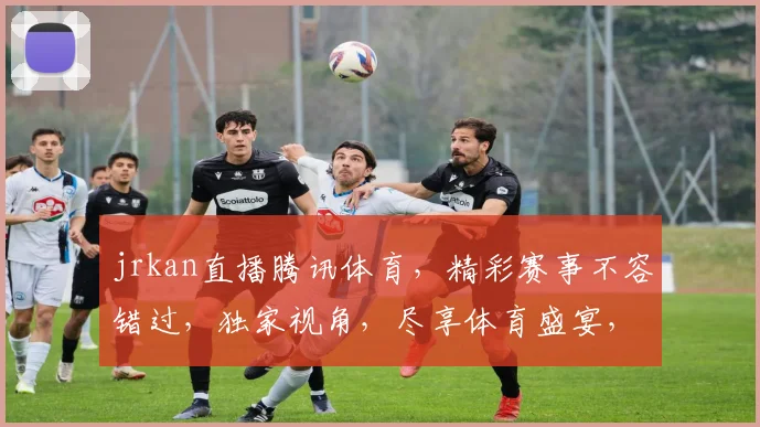 jrkan直播腾讯体育，精彩赛事不容错过，独家视角，尽享体育盛宴，三重惊喜，等你来发现