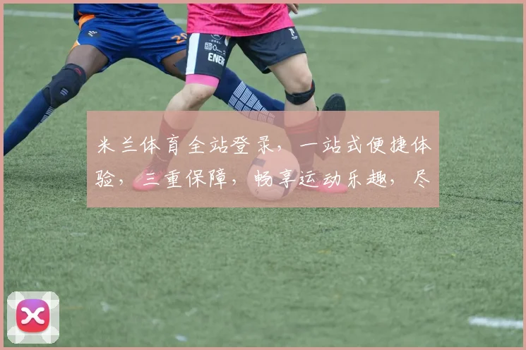米兰体育全站登录，一站式便捷体验，三重保障，畅享运动乐趣，尽在掌握