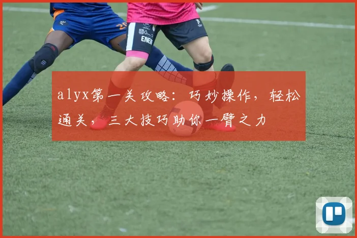 alyx第一关攻略：巧妙操作，轻松通关，三大技巧助你一臂之力