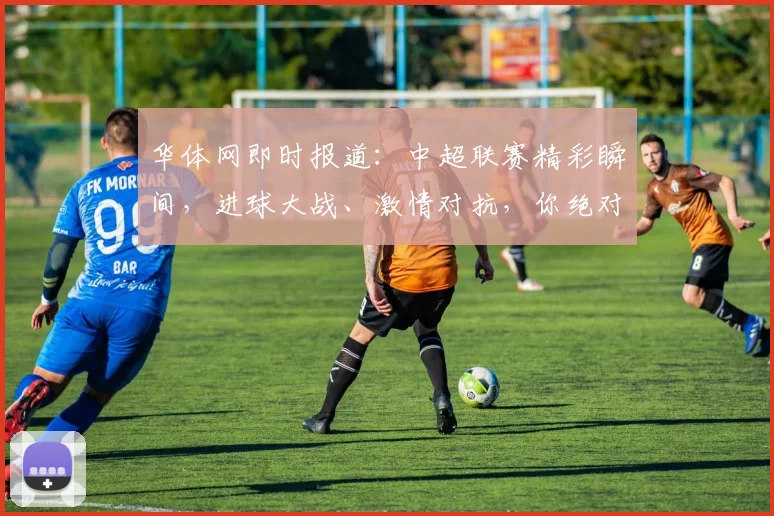 华体网即时报道：中超联赛精彩瞬间，进球大战、激情对抗，你绝对不能错过
